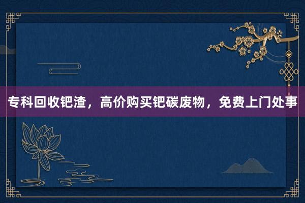 专科回收钯渣，高价购买钯碳废物，免费上门处事