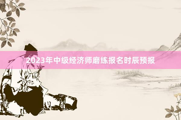 2023年中级经济师磨练报名时辰预报